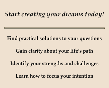 
Start creating your dreams today!

￼

Find practical solutions to your questions

Gain clarity about your life’s path

Identify your strengths and challenges

Learn how to focus your intention




