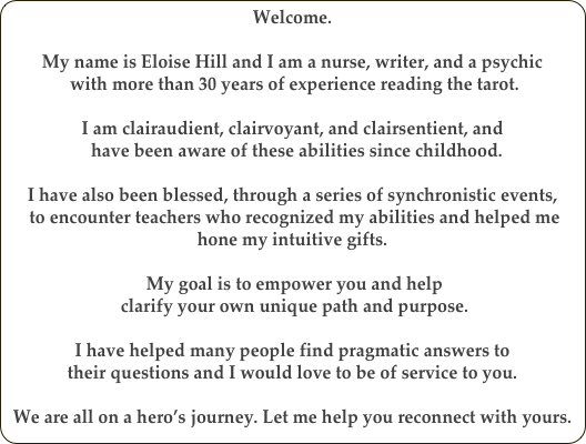 Welcome. 

My name is Eloise Hill and I am a nurse, writer, and a psychic
 with more than 30 years of experience reading the tarot.

I am clairaudient, clairvoyant, and clairsentient, and
  have been aware of these abilities since childhood. 

I have also been blessed, through a series of synchronistic events,
 to encounter teachers who recognized my abilities and helped me hone my intuitive gifts. 

 My goal is to empower you and help
 clarify your own unique path and purpose. 

I have helped many people find pragmatic answers to 
their questions and I would love to be of service to you.

We are all on a hero’s journey. Let me help you reconnect with yours. 

